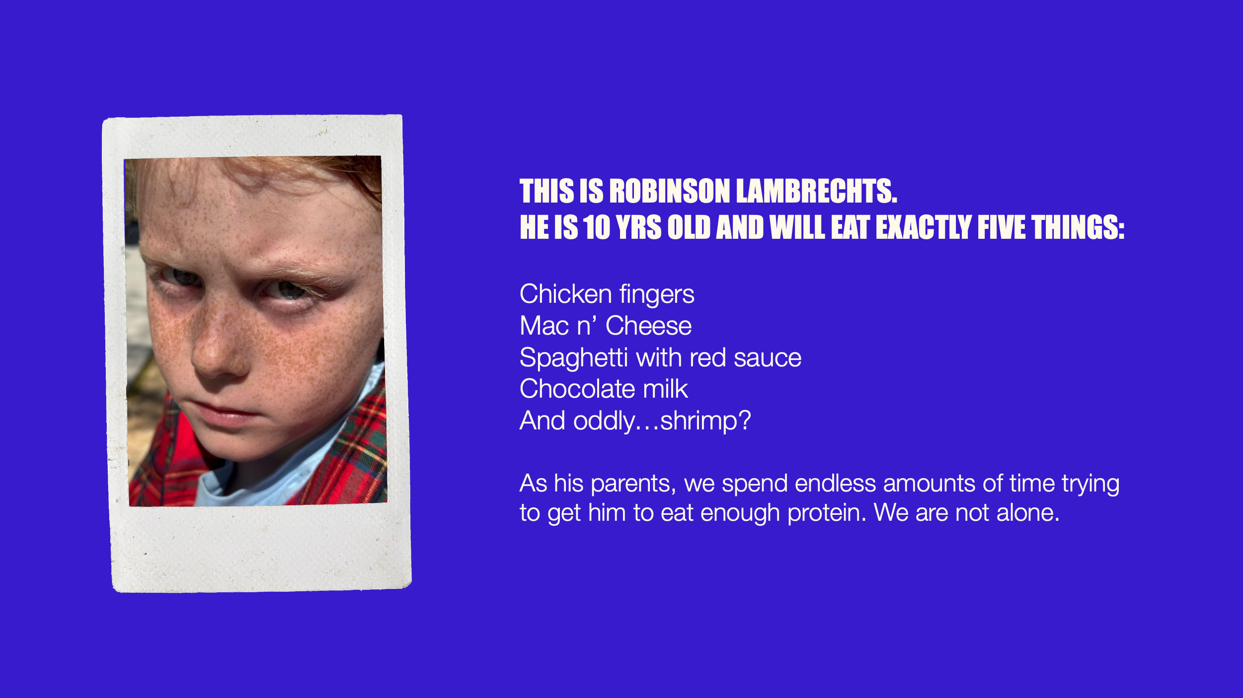 Our Story — This is Robinson Lambrechts. He is 10 years old and will eat exactly five things: chicken fingers, mac n' cheese, spaghetti with red sauce, chocolate milk, and oddly, shrimp. As his parents, we spend endless amounts of time trying to get him to eat enough protein. We are not alone.